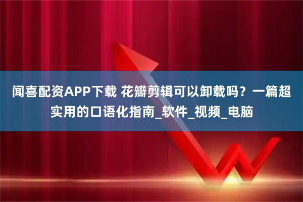 闻喜配资APP下载 花瓣剪辑可以卸载吗？一篇超实用的口语化指南_软件_视频_电脑
