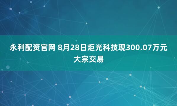 永利配资官网 8月28日炬光科技现300.07万元大宗交易