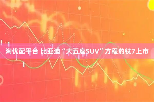 淘优配平台 比亚迪“大五座SUV”方程豹钛7上市
