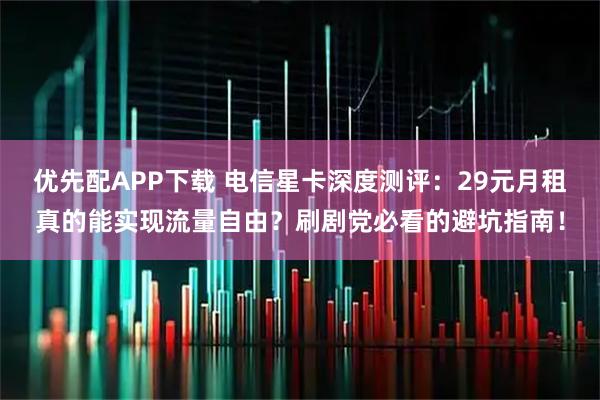 优先配APP下载 电信星卡深度测评：29元月租真的能实现流量自由？刷剧党必看的避坑指南！