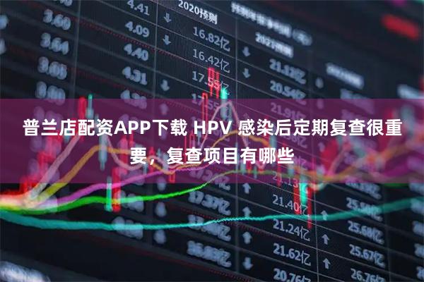 普兰店配资APP下载 HPV 感染后定期复查很重要，复查项目有哪些
