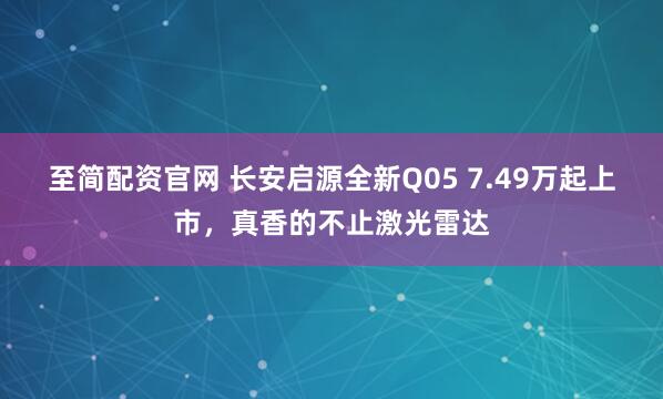 至简配资官网 长安启源全新Q05 7.49万起上市，真香的不止激光雷达