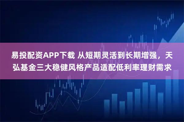 易投配资APP下载 从短期灵活到长期增强，天弘基金三大稳健风格产品适配低利率理财需求