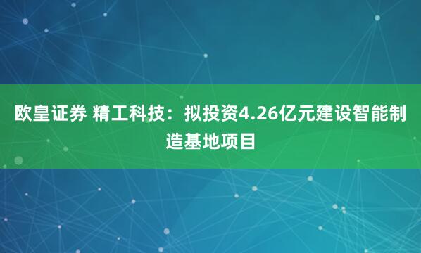 欧皇证券 精工科技：拟投资4.26亿元建设智能制造基地项目