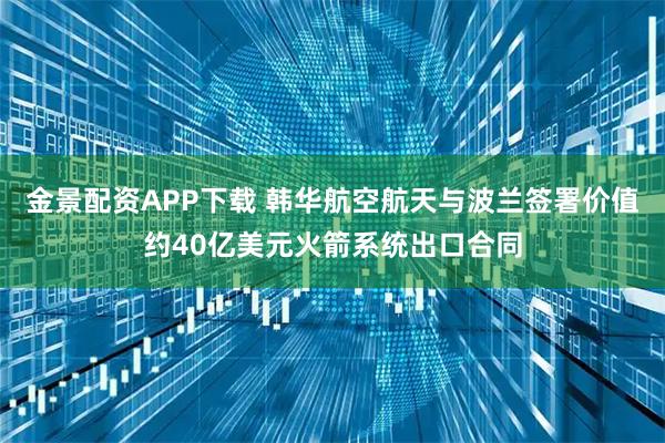 金景配资APP下载 韩华航空航天与波兰签署价值约40亿美元火箭系统出口合同