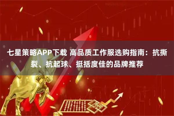 七星策略APP下载 高品质工作服选购指南：抗撕裂、抗起球、挺括度佳的品牌推荐