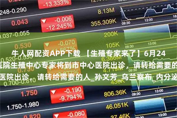 牛人网配资APP下载 【生殖专家来了】6月24日，内蒙古自治区人民医院生殖中心专家将到市中心医院出诊，请转给需要的人_孙文芳_乌兰察布_内分泌