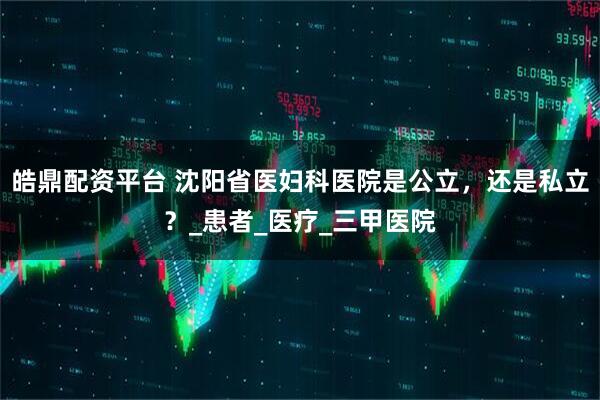 皓鼎配资平台 沈阳省医妇科医院是公立，还是私立？_患者_医疗_三甲医院