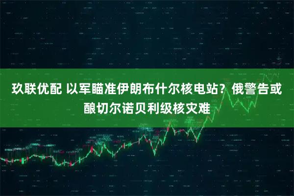 玖联优配 以军瞄准伊朗布什尔核电站？俄警告或酿切尔诺贝利级核灾难