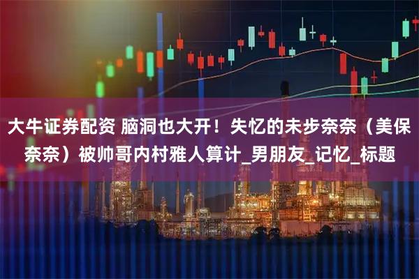 大牛证券配资 脑洞也大开！失忆的未步奈奈（美保奈奈）被帅哥内村雅人算计_男朋友_记忆_标题