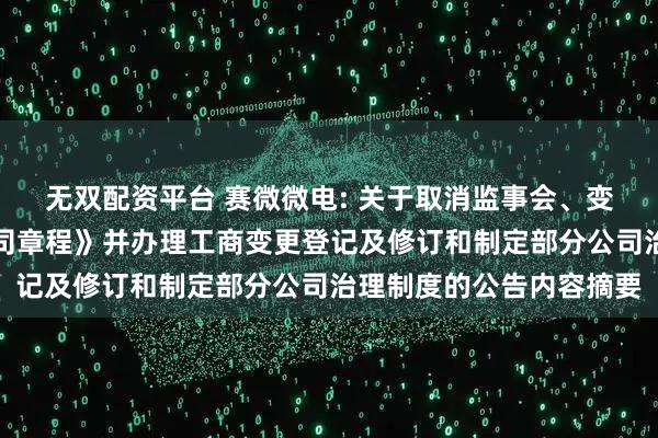 无双配资平台 赛微微电: 关于取消监事会、变更注册资本、修订《公司章程》并办理工商变更登记及修订和制定部分公司治理制度的公告内容摘要
