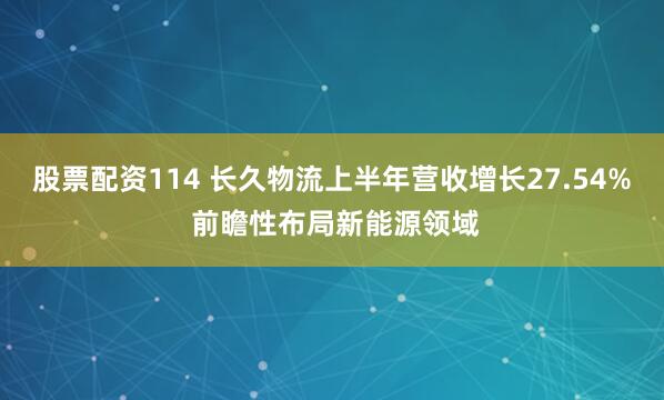股票配资114 长久物流上半年营收增长27.54% 前瞻性布局新能源领域