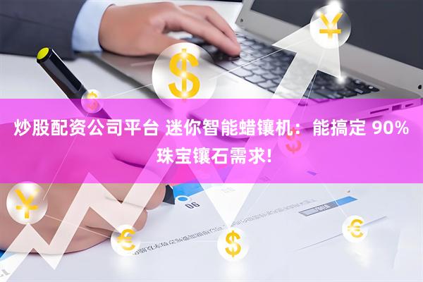 炒股配资公司平台 迷你智能蜡镶机：能搞定 90% 珠宝镶石需求!
