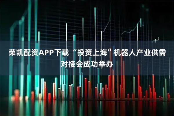 荣凯配资APP下载 “投资上海”机器人产业供需对接会成功举办